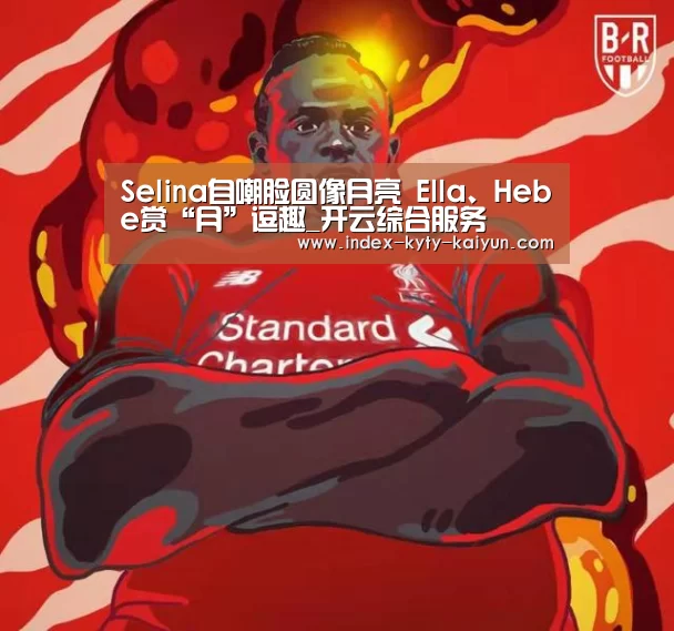 Selina自嘲脸圆像月亮 Ella、Hebe赏“月”逗趣_开云综合服务(图1) 开云中国官网