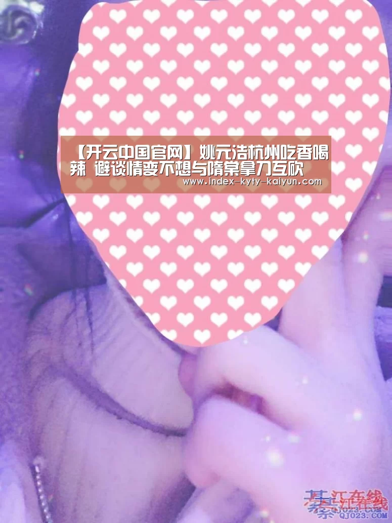 【开云中国官网】姚元浩杭州吃香喝辣 避谈情变不想与隋棠拿刀互砍(图1) 开云官方平台